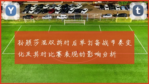 孙颖莎混双拆对后单打备战节奏变化及其对比赛表现的影响分析