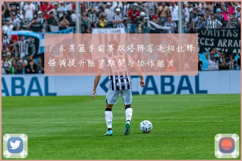 广东男篮季前赛双塔阵容亮相杜锋强调提升防守默契与协作能力