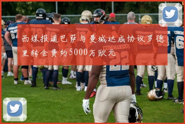 西媒报道巴萨与曼城达成协议罗德里转会费约5000万欧元