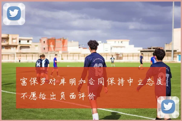 富保罗对库明加合同保持中立态度不愿给出负面评价