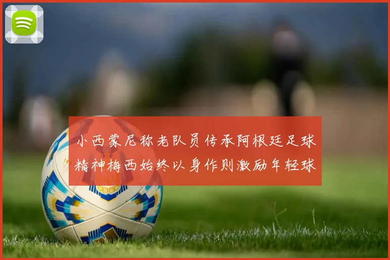 小西蒙尼称老队员传承阿根廷足球精神梅西始终以身作则激励年轻球员