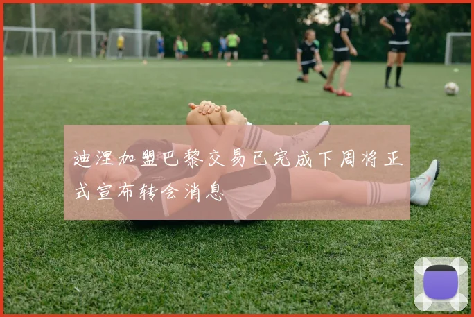 迪涅加盟巴黎交易已完成下周将正式宣布转会消息